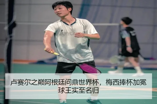 卢赛尔之巅阿根廷问鼎世界杯，梅西捧杯加冕球王实至名归
