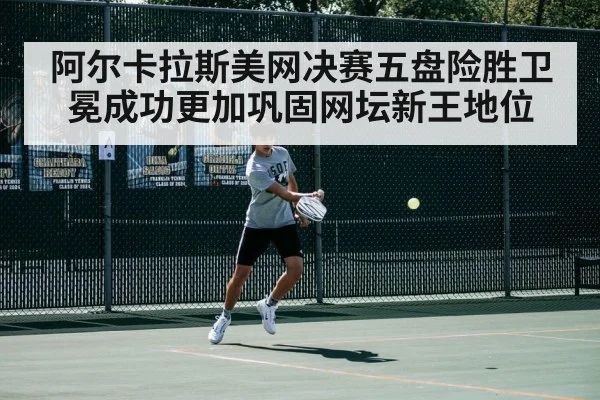 阿尔卡拉斯美网决赛五盘险胜卫冕成功更加巩固网坛新王地位